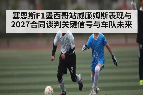 塞恩斯F1墨西哥站威廉姆斯表现与2027合同谈判关键信号与车队未来