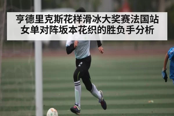 亨德里克斯花样滑冰大奖赛法国站女单对阵坂本花织的胜负手分析